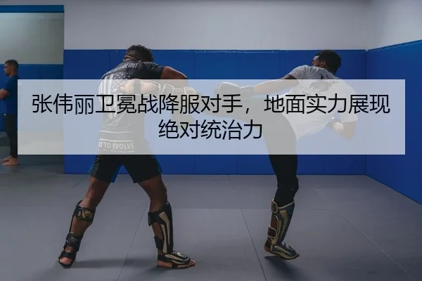 张伟丽卫冕战降服对手，地面实力展现绝对统治力